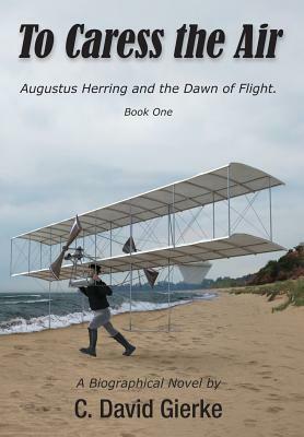 To Caress the Air: Augustus Herring and the Dawn of Flight. Book One. by C. David Gierke
