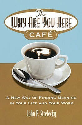 The Why Are You Here Cafe: A New Way of Finding Meaning in Your Life and Your Work. by John P. Strelecky