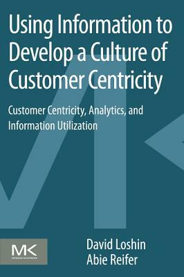 Using Information to Develop a Culture of Customer Centricity: Customer Centricity, Analytics, and Information Utilization by David Loshin, Abie Reifer