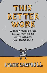 This Better Work: A Female Founder's (Wild) Journey through the (Hyper-Masculine) Tech Startup World by Lynsie Campbell