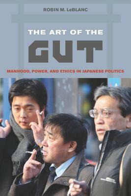 The Art of the Gut: Manhood, Power, and Ethics in Japanese Politics by Robin M. LeBlanc