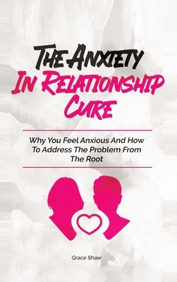 The Anxiety In Relationship Cure: Why You Feel Anxious And How To Address The Problem From The Root by Grace Shaw, Katie Neel