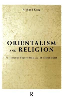 Orientalism and Religion: Post-Colonial Theory, India and The Mystic East by Richard King