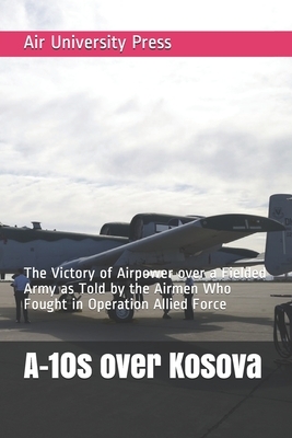 A-10s over Kosova: The Victory of Airpower over a Fielded Army as Told by the Airmen Who Fought in Operation Allied Force by Air University Press