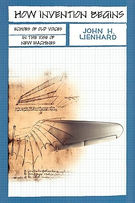 How Invention Begins: Echoes of Old Voices in the Rise of New Machines by John H. Lienhard