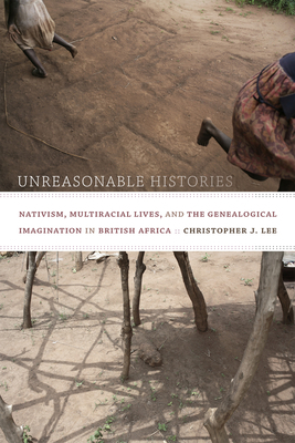 Unreasonable Histories: Nativism, Multiracial Lives, and the Genealogical Imagination in British Africa by Christopher J. Lee
