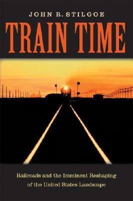 Train Time: Railroads and the Imminent Reshaping of the United States Landscape by John R. Stilgoe