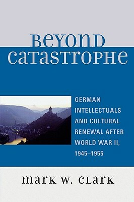 Beyond Catastrophe: German Intellectuals and Cultural Renewal After World War II, 1945-1955 by Mark W. Clark