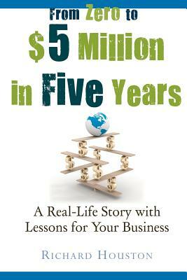 From Zero to $5 million in 5 years: A Real-Life Story with Lessons for Your Business by Richard Houston