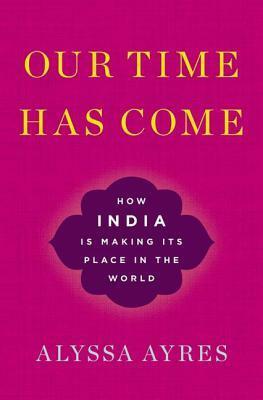 Our Time Has Come: How India Is Making Its Place in the World by Alyssa Ayres