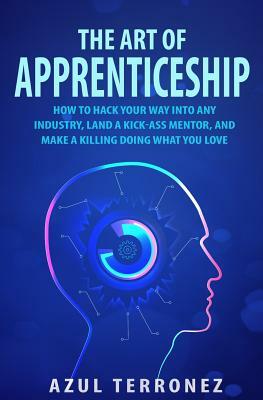 The Art of Apprenticeship: How to Hack Your Way into Any Industry, Land a Kick-Ass Mentor, and Make A Killing Doing What You Love by Azul J. Terronez