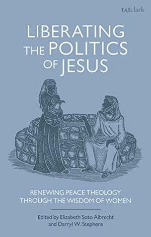 Liberating the Politics of Jesus: Renewing Peace Theology through the Wisdom of Women by Darryl W. Stephens, Elizabeth Soto Albrecht and Darryl W. Stephens, Elizabeth Soto Albrecht