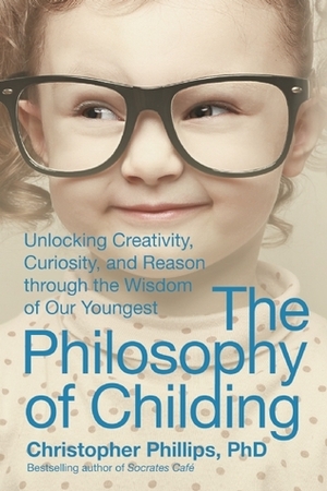 The Philosophy of Childing: Unlocking Creativity, Curiosity, and Reason through the Wisdom of Our Youngest by Christopher Phillips