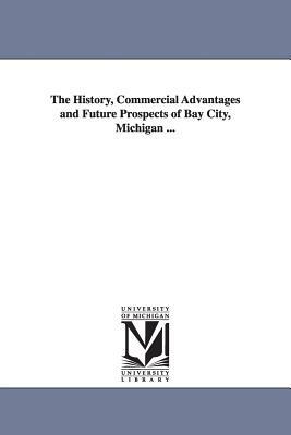 The History, Commercial Advantages and Future Prospects of Bay City, Michigan ... by None