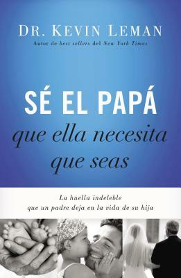 Sé El Papá Que Ella Necesita Que Seas: La Huella Indeleble Que Un Padre Deja En La Vida de Su Hija = Be the Dad She Needs You to Be by Kevin Leman