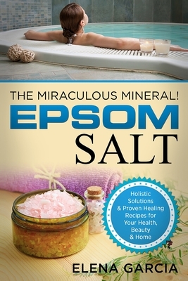 Epsom Salt: The Miraculous Mineral!: Holistic Solutions & Proven Healing Recipes for Health, Beauty & Home by Elena Garcia