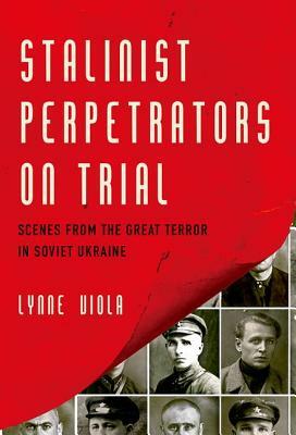Stalinist Perpetrators on Trial: Scenes from the Great Terror in Soviet Ukraine by Lynne Viola