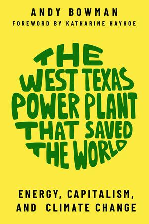 The West Texas Power Plant That Saved the World: Energy, Capitalism, and Climate Change by Andy Bowman