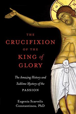 The Crucifixion of the King of Glory: The Amazing History and Sublime Mystery of the Passion by Eugenia Scarvelis Constantinou