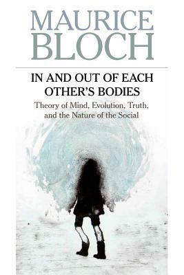 In and Out of Each Other's Bodies: Theory of Mind, Evolution, Truth, and the Nature of the Social by Maurice Bloch