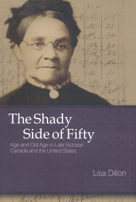 The Shady Side of Fifty: Age and Old Age in Late Victorian Canada and the United States by Lisa Dillon