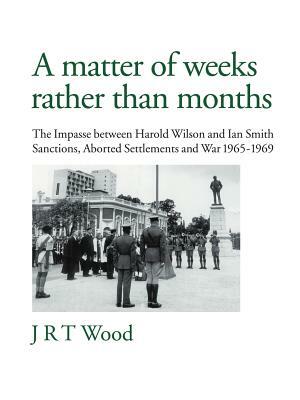 A Matter of Weeks Rather Than Months: The Impasse Between Harold Wilson and Ian Smith Sanctions, Aborted Settlements and War 1965-1969 by J. R. T. Wood