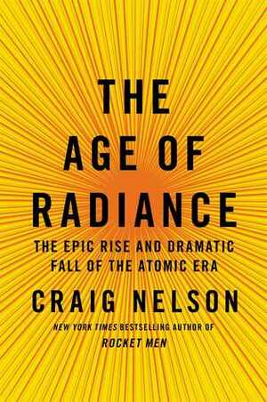 The Age of Radiance: The Epic Rise and Dramatic Fall of the Atomic Era by Craig Nelson