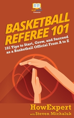 Basketball Referee 101: 101 Tips to Start, Grow, and Succeed as a Basketball Official From A to Z by Steven Michaluk, Howexpert