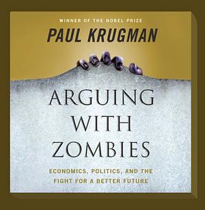 Arguing with Zombies: Economics, Politics, and the Fight for a Better Future by Paul Krugman