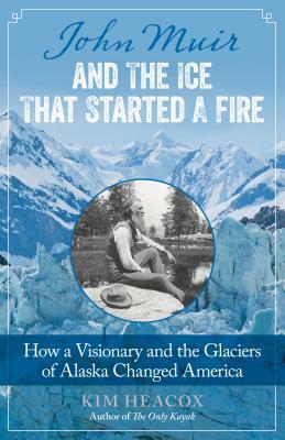 John Muir and the Ice That Started a Fire: How a Visionary and the Glaciers of Alaska Changed America by Kim Heacox