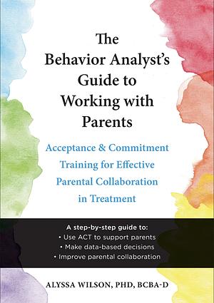 The Behavior Analyst's Guide to Working with Parents: Acceptance and Commitment Training Skills for Effective Parental Collaboration in Treatment by Alyssa Wilson