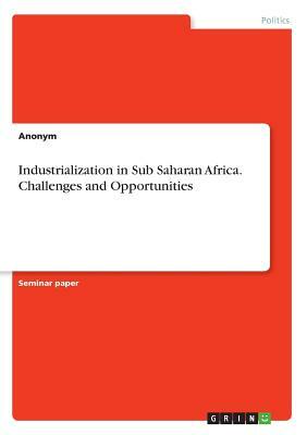 Industrialization in Sub Saharan Africa. Challenges and Opportunities by Anonym