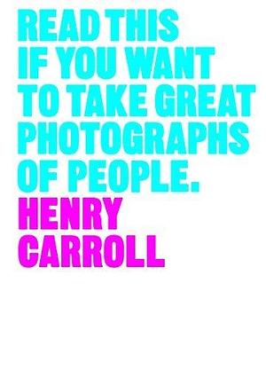 Read This if You Want to Take Great Photographs of People: by Henry Carroll, Henry Carroll
