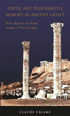 Poetic and Performative Memory in Ancient Greece: Heroic Reference and Ritual Gestures in Time and Space by Claude Calame