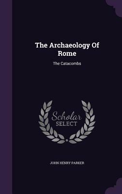 The Archaeology of Rome: The Catacombs by John Henry Parker