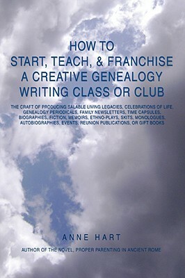 How to Start, Teach, & Franchise a Creative Genealogy Writing Class or Club: The Craft of Producing Salable Living Legacies, Celebrations of Life, Gen by Anne Hart