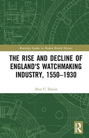 The Rise and Decline of England's Watchmaking Industry, 1550–1930 by Alun C. Davies