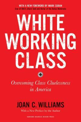 White Working Class, with a New Foreword by Mark Cuban and a New Preface by the Author: Overcoming Class Cluelessness in America by Joan C. Williams