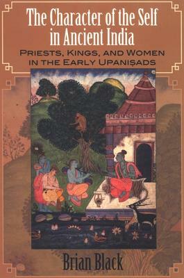 The Character of the Self in Ancient India: Priests, Kings, and Women in the Early Upanisads by Brian Black