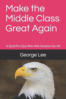 Make the Middle Class Great Again: A Quid Pro Quo Win-Win Solution for All by George Lee