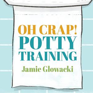 Oh Crap! Potty Training: Everything Modern Parents Need to Know to Do It Once and Do It Right by Jamie Glowacki