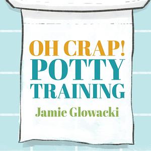 Oh Crap! Potty Training: Everything Modern Parents Need to Know to Do It Once and Do It Right by Jamie Glowacki