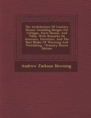 The Architecture of Country Houses; Including Designs for Cottages, Farm-Houses, and Villas, with Remarks on Interiors, Furniture, and the Best Modes by A. J. (Andrew Jackson) Downing, Andrew Jackson Downing