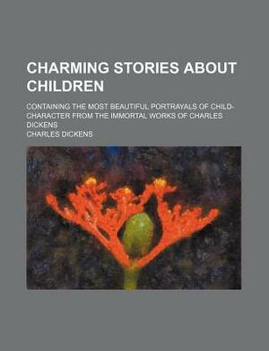 Charming Stories about Children; Containing the Most Beautiful Portrayals of Child-Character from the Immortal Works of Charles Dickens by Charles Dickens