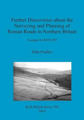 Further Discoveries about the Surveying and Planning of Roman Roads in Northern Britain: A sequel to BAR 492 by John Poulter