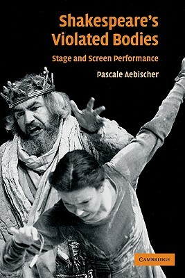 Shakespeare's Violated Bodies: Stage and Screen Performance by Pascale Aebischer, Aebischer Pascale