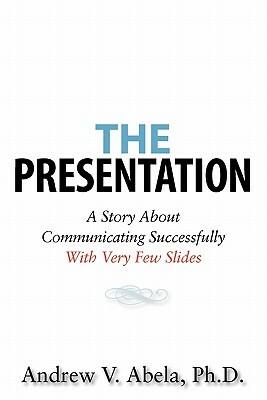 The Presentation: A Story About Communicating Successfully With Very Few Slides by Andrew V. Abela