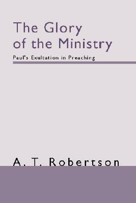 The Glory of the Ministry: Paul's Exultation in Preaching by A. T. Robertson