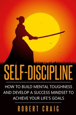 Self-Discipline: How to Build Mental Toughness and Develop a Success Mindset to Achieve Your Life's Goals by Robert Craig