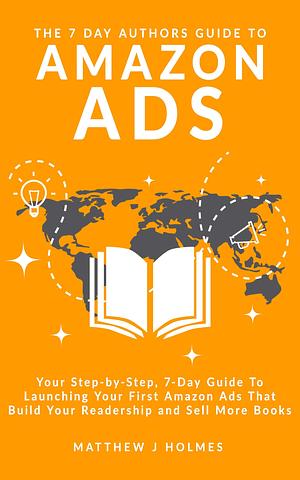 The 7 Day Authors Guide To Amazon Ads (2022 Edition): Your Step-by-Step Guide To Launching, Optimizing and Scaling Amazon Ads To Reach More Readers and Sell More Books by Matthew J Holmes, Matthew J Holmes